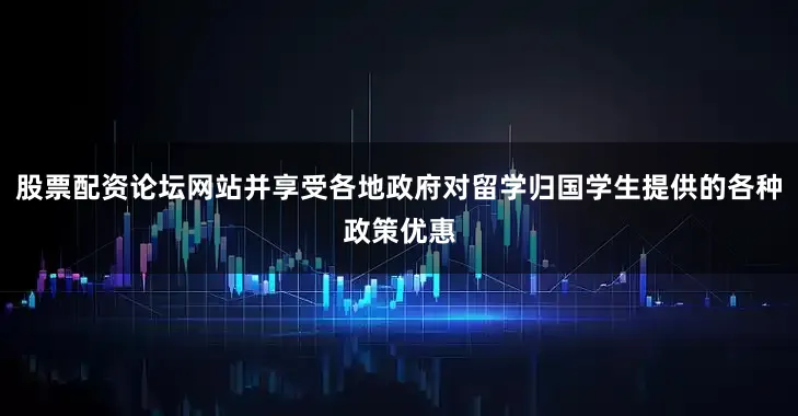 股票配资论坛网站并享受各地政府对留学归国学生提供的各种政策优惠