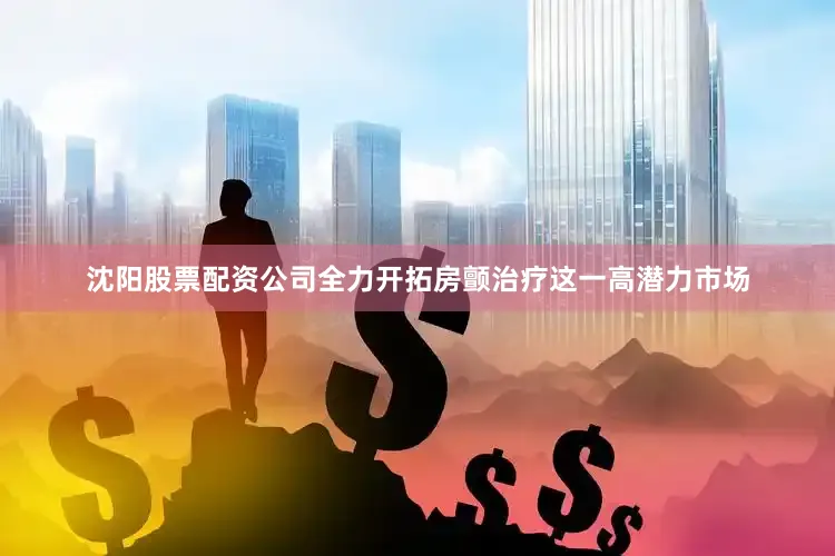 沈阳股票配资公司全力开拓房颤治疗这一高潜力市场