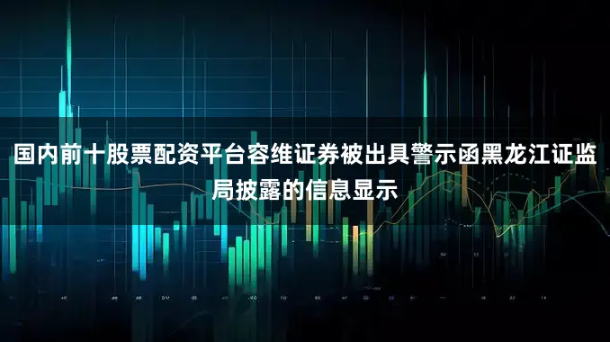 国内前十股票配资平台容维证券被出具警示函黑龙江证监局披露的信息显示