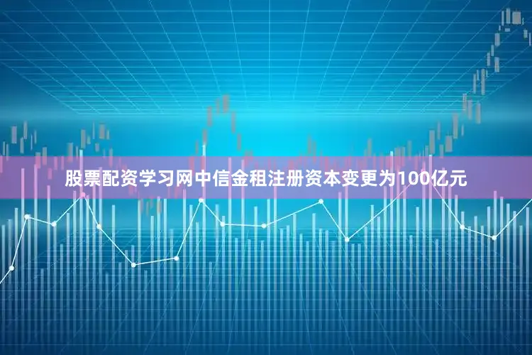 股票配资学习网中信金租注册资本变更为100亿元