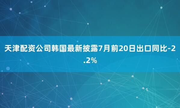 天津配资公司韩国最新披露7月前20日出口同比-2.2%