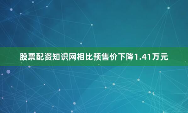 股票配资知识网相比预售价下降1.41万元
