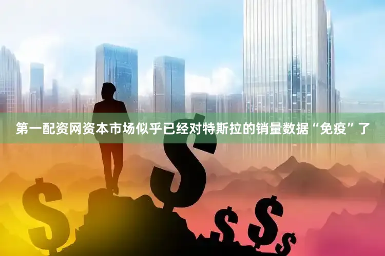 第一配资网资本市场似乎已经对特斯拉的销量数据“免疫”了